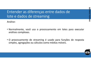Corporativo | Interno
EDUARDO
POPOVICI
EDUARDO
POPOVICI
Entender as diferenças entre dados de
lote e dados de streaming
Análise:
• Normalmente, você usa o processamento em lotes para executar
análises complexas.
• O processamento de streaming é usado para funções de resposta
simples, agregações ou cálculos como médias móveis.
 