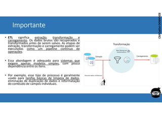 Corporativo | Interno
EDUARDO
POPOVICI
EDUARDO
POPOVICI
Importante
• ETL significa extração, transformação e
carregamento. Os dados brutos são recuperados e
transformados antes de serem salvos. As etapas de
extração, transformação e carregamento podem ser
executadas como um pipeline contínuo de
operações.
• Essa abordagem é adequada para sistemas que
exigem apenas modelos simples, com pouca
dependência entre os itens.
• Por exemplo, esse tipo de processo é geralmente
usado para tarefas básicas de limpeza de dados,
eliminação de duplicação de dados e reformatação
do conteúdo de campos individuais.
 
