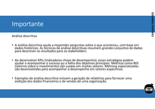 Corporativo | Interno
EDUARDO
POPOVICI
EDUARDO
POPOVICI
Importante
Análise descritiva
• A análise descritiva ajuda a responder perguntas sobre o que aconteceu, com base em
dados históricos. As técnicas de análise descritivas resumem grandes conjuntos de dados
para descrever os resultados para os stakeholders.
• Ao desenvolver KPIs (indicadores chave de desempenho), essas estratégias podem
ajudar a acompanhar o sucesso ou a falha dos objetivos principais. Métricas como ROI
(retorno sobre o investimento) são usadas em muitos setores. Métricas especializadas
são desenvolvidas para acompanhar o desempenho em setores específicos.
• Exemplos de análise descritiva incluem a geração de relatórios para fornecer uma
exibição dos dados financeiros e de vendas de uma organização.
 