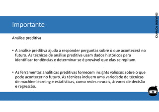 Corporativo | Interno
EDUARDO
POPOVICI
EDUARDO
POPOVICI
Importante
Análise preditiva
• A análise preditiva ajuda a responder perguntas sobre o que acontecerá no
futuro. As técnicas de análise preditiva usam dados históricos para
identificar tendências e determinar se é provável que elas se repitam.
• As ferramentas analíticas preditivas fornecem insights valiosos sobre o que
pode acontecer no futuro. As técnicas incluem uma variedade de técnicas
de machine learning e estatísticas, como redes neurais, árvores de decisão
e regressão.
 