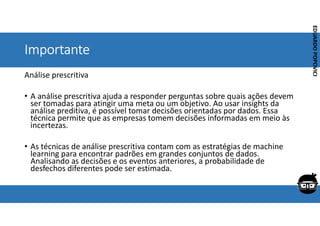Corporativo | Interno
EDUARDO
POPOVICI
EDUARDO
POPOVICI
Importante
Análise prescritiva
• A análise prescritiva ajuda a responder perguntas sobre quais ações devem
ser tomadas para atingir uma meta ou um objetivo. Ao usar insights da
análise preditiva, é possível tomar decisões orientadas por dados. Essa
técnica permite que as empresas tomem decisões informadas em meio às
incertezas.
• As técnicas de análise prescritiva contam com as estratégias de machine
learning para encontrar padrões em grandes conjuntos de dados.
Analisando as decisões e os eventos anteriores, a probabilidade de
desfechos diferentes pode ser estimada.
 