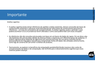 Corporativo | Interno
EDUARDO
POPOVICI
EDUARDO
POPOVICI
Importante
Análise cognitiva
• A análise cognitiva tenta extrair inferências de padrões e dados existentes, derivar conclusões de bases de
conhecimento existentes e adicionar essas descobertas de volta à base de conhecimento para futuras
inferências – um loop de comentários de autoaprendizado. A análise cognitiva ajuda a aprender o que
poderá acontecer se as circunstâncias forem alteradas e como você poderá lidar com essas situações.
• As inferências não são consultas estruturadas com base em um banco de dados de regras. Em vez disso, elas
são hipóteses não estruturadas obtidas de diversas fontes e expressas com diferentes graus de confiança. A
análise cognitiva eficaz depende de algoritmos de machine learning. Ele usa vários conceitos de NLP
(processamento de linguagem natural) para compreender fontes de dados não utilizadas anteriormente,
como logs de conversa de call center e análises de produtos.
• Teoricamente, ao explorar os benefícios da computação paralela/distribuída massiva e dos custos de
armazenamento de dados e de computação, não há limite para o desenvolvimento cognitivo que esses
sistemas podem alcançar.
 