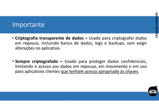 Corporativo | Interno
EDUARDO
POPOVICI
EDUARDO
POPOVICI
Importante
• Criptografia transparente de dados – Usada para criptografar dados
em repouso, incluindo banco de dados, logs e backups, sem exigir
alterações no aplicativo.
• Sempre criptografado – Usado para proteger dados confidenciais,
limitando o acesso aos dados em repouso, em movimento e em uso
para aplicativos clientes que tenham acesso apropriado às chaves.
 