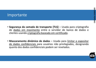 Corporativo | Interno
EDUARDO
POPOVICI
EDUARDO
POPOVICI
Importante
• Segurança da camada de transporte [TLS] – Usada para criptografia
de dados em movimento entre o servidor de banco de dados e
clientes usando criptografia baseada em certificado.
• Mascaramento dinâmico de dados – Usada para limitar o expositor
de dados confidenciais para usuários não privilegiados, designando
quanto dos dados confidenciais podem ser revelados.
 