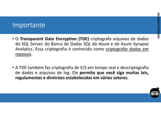 Corporativo | Interno
EDUARDO
POPOVICI
EDUARDO
POPOVICI
Importante
• O Transparent Data Encryption (TDE) criptografa arquivos de dados
do SQL Server, do Banco de Dados SQL do Azure e do Azure Synapse
Analytics. Essa criptografia é conhecida como criptografar dados em
repouso.
• A TDE também faz criptografia de E/S em tempo real e descriptografia
de dados e arquivos de log. Ele permite que você siga muitas leis,
regulamentos e diretrizes estabelecidas em vários setores.
 