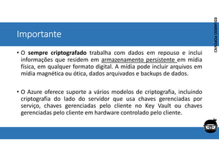 Corporativo | Interno
EDUARDO
POPOVICI
EDUARDO
POPOVICI
Importante
• O sempre criptografado trabalha com dados em repouso e inclui
informações que residem em armazenamento persistente em mídia
física, em qualquer formato digital. A mídia pode incluir arquivos em
mídia magnética ou ótica, dados arquivados e backups de dados.
• O Azure oferece suporte a vários modelos de criptografia, incluindo
criptografia do lado do servidor que usa chaves gerenciadas por
serviço, chaves gerenciadas pelo cliente no Key Vault ou chaves
gerenciadas pelo cliente em hardware controlado pelo cliente.
 