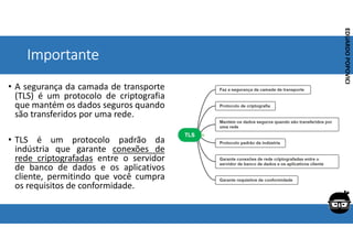 Corporativo | Interno
EDUARDO
POPOVICI
EDUARDO
POPOVICI
Importante
• A segurança da camada de transporte
(TLS) é um protocolo de criptografia
que mantém os dados seguros quando
são transferidos por uma rede.
• TLS é um protocolo padrão da
indústria que garante conexões de
rede criptografadas entre o servidor
de banco de dados e os aplicativos
cliente, permitindo que você cumpra
os requisitos de conformidade.
 