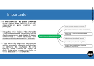 Corporativo | Interno
EDUARDO
POPOVICI
EDUARDO
POPOVICI
Importante
• O mascaramento de dados dinâmico
limita a exposição de dados confidenciais,
mascarando-os para usuários sem
privilégios.
• Ele ajuda a evitar o acesso não autorizado
a dados confidenciais, permitindo que os
clientes designem a quantidade de dados
confidenciais a serem revelados com
impacto mínimo na camada do aplicativo.
• É um recurso de segurança baseado em
política que oculta os dados confidenciais
no conjunto de resultados de uma
consulta sobre campos de banco de
dados designados, enquanto os dados no
banco de dados não são alterados.
 