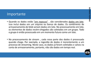 Corporativo | Interno
EDUARDO
POPOVICI
EDUARDO
POPOVICI
Importante
• Quando os dados estão "em repouso" , são considerados dados em lote.
Isso inclui dados em um arquivo ou banco de dados. Os contêineres de
armazenamento de blob seriam dados em lote. No processamento em lote,
os elementos de dados recém-chegados são coletados em um grupo. Todo
o grupo é então processado em um momento futuro como um lote.
• No processamento de stream , cada nova parte dos dados é processada
quando chega. Por exemplo, a ingestão de dados é inerentemente a um
processo de streaming. Neste caso, os dados já foram coletados e salvos na
conta de armazenamento, portanto, não são dados em tempo real.
 