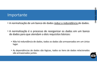 Corporativo | Interno
EDUARDO
POPOVICI
EDUARDO
POPOVICI
Importante
• A normalização de um banco de dados reduz a redundância de dados.
• A normalização é o processo de reorganizar os dados em um banco
de dados para que atendam a dois requisitos básicos:
• Não há redundância de dados, todos os dados são armazenados em um único
lugar.
• As dependências de dados são lógicas, todos os itens de dados relacionados
são armazenados juntos.
 