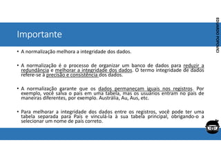 Corporativo | Interno
EDUARDO
POPOVICI
EDUARDO
POPOVICI
Importante
• A normalização melhora a integridade dos dados.
• A normalização é o processo de organizar um banco de dados para reduzir a
redundância e melhorar a integridade dos dados. O termo integridade de dados
refere-se à precisão e consistência dos dados.
• A normalização garante que os dados permaneçam iguais nos registros. Por
exemplo, você salva o país em uma tabela, mas os usuários entram no país de
maneiras diferentes, por exemplo. Austrália, Au, Aus, etc.
• Para melhorar a integridade dos dados entre os registros, você pode ter uma
tabela separada para País e vinculá-la à sua tabela principal, obrigando-o a
selecionar um nome de país correto.
 
