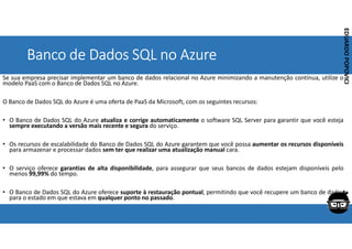 Corporativo | Interno
EDUARDO
POPOVICI
EDUARDO
POPOVICI
Banco de Dados SQL no Azure
Se sua empresa precisar implementar um banco de dados relacional no Azure minimizando a manutenção contínua, utilize o
modelo PaaS com o Banco de Dados SQL no Azure.
O Banco de Dados SQL do Azure é uma oferta de PaaS da Microsoft, com os seguintes recursos:
• O Banco de Dados SQL do Azure atualiza e corrige automaticamente o software SQL Server para garantir que você esteja
sempre executando a versão mais recente e segura do serviço.
• Os recursos de escalabilidade do Banco de Dados SQL do Azure garantem que você possa aumentar os recursos disponíveis
para armazenar e processar dados sem ter que realizar uma atualização manual cara.
• O serviço oferece garantias de alta disponibilidade, para assegurar que seus bancos de dados estejam disponíveis pelo
menos 99,99% do tempo.
• O Banco de Dados SQL do Azure oferece suporte à restauração pontual, permitindo que você recupere um banco de dados
para o estado em que estava em qualquer ponto no passado.
 