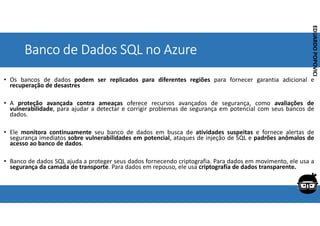 Corporativo | Interno
EDUARDO
POPOVICI
EDUARDO
POPOVICI
Banco de Dados SQL no Azure
• Os bancos de dados podem ser replicados para diferentes regiões para fornecer garantia adicional e
recuperação de desastres
• A proteção avançada contra ameaças oferece recursos avançados de segurança, como avaliações de
vulnerabilidade, para ajudar a detectar e corrigir problemas de segurança em potencial com seus bancos de
dados.
• Ele monitora continuamente seu banco de dados em busca de atividades suspeitas e fornece alertas de
segurança imediatos sobre vulnerabilidades em potencial, ataques de injeção de SQL e padrões anômalos de
acesso ao banco de dados.
• Banco de dados SQL ajuda a proteger seus dados fornecendo criptografia. Para dados em movimento, ele usa a
segurança da camada de transporte. Para dados em repouso, ele usa criptografia de dados transparente.
 