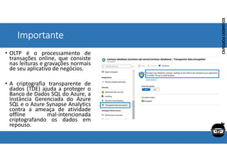 Corporativo | Interno
EDUARDO
POPOVICI
EDUARDO
POPOVICI
Importante
• OLTP é o processamento de
transações online, que consiste
nas leituras e gravações normais
de seu aplicativo de negócios.
• A criptografia transparente de
dados (TDE) ajuda a proteger o
Banco de Dados SQL do Azure, a
Instância Gerenciada do Azure
SQL e o Azure Synapse Analytics
contra a ameaça de atividade
offline mal-intencionada
criptografando os dados em
repouso.
 