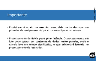 Corporativo | Interno
EDUARDO
POPOVICI
EDUARDO
POPOVICI
Importante
• Provisionar é o ato de executar uma série de tarefas que um
provedor de serviços executa para criar e configurar um serviço.
• Processamento de Batch pode gerar latência. O processamento em
lote pode operar em conjuntos de dados muito grandes, onde o
cálculo leva um tempo significativo, o que adicionará latência no
processamento de resultados.
 