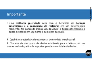 Corporativo | Interno
EDUARDO
POPOVICI
EDUARDO
POPOVICI
Importante
• Uma instância gerenciada vem com o benefício de backups
automáticos e a capacidade de restaurar em um determinado
momento. No Banco de Dados SQL do Azure, a Microsoft gerencia o
banco de dados em seu nome e cuida dos backups.
P: Qual é a característica fundamental de um data warehouse?
R: Trata-se de um banco de dados otimizado para a leitura por ser
desnormalizado, além de suportar grande quantidade de dados.
 