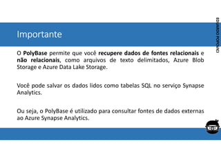 Corporativo | Interno
EDUARDO
POPOVICI
EDUARDO
POPOVICI
Importante
O PolyBase permite que você recupere dados de fontes relacionais e
não relacionais, como arquivos de texto delimitados, Azure Blob
Storage e Azure Data Lake Storage.
Você pode salvar os dados lidos como tabelas SQL no serviço Synapse
Analytics.
Ou seja, o PolyBase é utilizado para consultar fontes de dados externas
ao Azure Synapse Analytics.
 