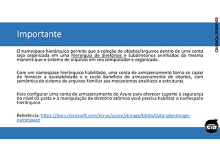 Corporativo | Interno
EDUARDO
POPOVICI
EDUARDO
POPOVICI
Importante
O namespace hierárquico permite que a coleção de objetos/arquivos dentro de uma conta
seja organizada em uma hierarquia de diretórios e subdiretórios aninhados da mesma
maneira que o sistema de arquivos em seu computador é organizado.
Com um namespace hierárquico habilitado, uma conta de armazenamento torna-se capaz
de fornecer a escalabilidade e o custo benefício do armazenamento de objetos, com
semântica do sistema de arquivos familiar aos mecanismos analíticos e estruturas.
Para configurar uma conta de armazenamento do Azure para oferecer suporte à segurança
do nível da pasta e à manipulação de diretório atômico você precisa habilitar o namespace
hierárquico.
Referência: https://docs.microsoft.com/en-us/azure/storage/blobs/data-lakestorage-
namespace
 