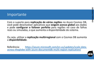 Corporativo | Interno
EDUARDO
POPOVICI
EDUARDO
POPOVICI
Importante
Com o suporte para replicação de várias regiões no Azure Cosmos DB,
você pode desenvolver aplicativos que exigem acesso global aos dados
e pode configurar o failover perfeito para regiões no caso de falhas
reais ou simuladas, o que aumenta a disponibilidade do sistema.
Ou seja, utilizar a replicação multirregional com o Cosmos DB aumenta
a disponibilidade.
Referência: https://azure.microsoft.com/en-us/updates/scale-data-
across-theglobe-with-azure-documentdb-multi-region-replication/
 