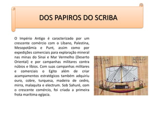 DOS PAPIROS DO SCRIBAO Império Antigo é caracterizado por um crescente comércio com o Líbano, Palestina, Mesopotâmia e Punt, assim como por expedições comerciais para exploração mineral nas minas do Sinai e Mar Vermelho (Deserto Oriental) e por campanhas militares contra núbios e líbios. Com suas campanhas militares e comerciais o Egito além de criar acampamentos estratégicos também adquiriu ouro, cobre, turquesa, madeira de cedro, mirra, malaquita e electrum. Sob Sahuré, com o crescente comércio, foi criada a primeira frota marítima egípcia.