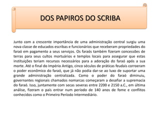 DOS PAPIROS DO SCRIBAJunto com a crescente importância de uma administração central surgiu uma nova classe de educados escribas e funcionários que receberam propriedades do faraó em pagamento a seus serviços. Os faraós também fizeram concessões de terras para seus cultos mortuários e templos locais para assegurar que estas instituições teriam recursos necessários para a adoração do faraó após a sua morte. Até o final do Império Antigo, cinco séculos de práticas feudais corroeram o poder econômico do faraó, que já não podia dar-se ao luxo de suportar uma grande administração centralizada. Como o poder do faraó diminuiu, governantes regionais chamados nomarcas começaram a desafiar a supremacia do faraó. Isso, juntamente com secas severas entre 2200 e 2150 a.C., em última análise, fizeram o país entrar num período de 140 anos de fome e conflitos conhecidos como o Primeiro Período Intermediário.