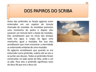 DOS PAPIROS DO SCRIBAAntes das pirâmides os faraós egípcios eram enterrados em um espécie de túmulo chamado de mastaba. As mastabas pareciam uma montanha de pedra e depois eles cavavam um túmulo bem a baixo da mastaba. Eles acreditavam que no início dos tempos tudo era água e surgiu da água uma montanha, igual a mastaba. Por isso eles acreditavam que iriam encontrar a eternidade se enterrando embaixo de uma mastaba.Os egípcios acreditavam que quando se era enterrado numa pirâmide, subiria até ao céu e se juntar aos deuses. Todas as pirâmides foram construídas no lado oeste do Nilo, onde o sol se põe. Para eles a pirâmide significava raios do deus Rá que era o deus sol.