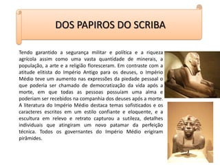 DOS PAPIROS DO SCRIBATendo garantido a segurança militar e política e a riqueza agrícola assim como uma vasta quantidade de minerais, a população, a arte e a religião floresceram. Em contraste com a atitude elitista do Império Antigo para os deuses, o Império Médio teve um aumento nas expressões da piedade pessoal o que poderia ser chamado de democratização da vida após a morte, em que todas as pessoas possuíam uma alma e poderiam ser recebidos na companhia dos deuses após a morte. A literatura do Império Médio destaca temas sofisticados e os caracteres escritos em um estilo confiante e eloquente, e a escultura em relevo e retrato capturou a sutileza, detalhes individuais que atingiram um novo patamar da perfeição técnica. Todos os governantes do Império Médio erigiram pirâmides.