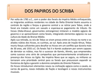 DOS PAPIROS DO SCRIBAPor volta de 1785 a.C., com o poder dos faraós do Império Médio enfraquecido, os imigrantes asiáticos residentes na cidade do Delta Oriental Aváris assumiu o controle da região e forçou o governo central a se retirar para Tebas, onde o faraó era tratado como um vassalo e esperava-se pagamento de tributo. Os hicsos (Heka-khasut, governantes estrangeiros) imitaram o modelo egípcio de governo e se apresentaram como faraós, integrando elementos egípcios na sua cultura da Idade do Bronze Médio.Após sua retirada, os reis de Tebas se viram presos entre os hicsos no norte e os aliados núbios dos hicsos, os cuchitas, ao sul. Após anos de inação tênue, Tebas reuniu forças suficientes para desafiar os hicsos em um conflito que duraria mais de 30 anos, até 1555 a.C. Os faraós Taá II e Kamés acabaram por serem capazes de derrotar os núbios, mas foi o sucessor de Kamés, Ahmés, que empreendeu como sucesso uma série de campanhas que permanentemente erradicaram a presença dos hicsos no Egito. No Império Novo que se seguiu, os militares se tornaram uma prioridade central para os faraós que procuraram expandir as fronteiras do Egito e garantir o domínio completo do Oriente Próximo.Os hicsos introduziram elementos novos na civilização egípcia como o cavalo, os carros de guerra, novos métodos de fiação e tecelagem e novos instrumentos musicais.