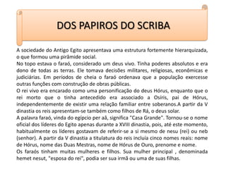 DOS PAPIROS DO SCRIBAA sociedade do Antigo Egito apresentava uma estrutura fortemente hierarquizada, o que formou uma pirâmide social.No topo estava o faraó, considerado um deus vivo. Tinha poderes absolutos e era dono de todas as terras. Ele tomava decisões militares, religiosas, econômicas e judiciárias. Em períodos de cheia o faraó ordenava que a população exercesse outras funções com construção de obras públicas.O rei vivo era encarado como uma personificação do deus Hórus, enquanto que o rei morto que o tinha antecedido era associado a Osíris, pai de Hórus, independentemente de existir uma relação familiar entre soberanos.A partir da V dinastia os reis apresentam-se também como filhos de Rá, o deus solar.A palavra faraó, vinda do egípcio per aâ, significa "Casa Grande". Tornou-se o nome oficial dos líderes do Egito apenas durante a XVIII dinastia, pois, até este momento, habitualmente os líderes gostavam de referir-se a si mesmo de nesu (rei) ou neb (senhor). A partir da V dinastia a titulatura do reis incluía cinco nomes reais: nome de Hórus, nome das Duas Mestras, nome de Hórus de Ouro, prenome e nome.Os faraós tinham muitas mulheres e filhos. Sua mulher principal , denominada hemetnesut, "esposa do rei", podia ser sua irmã ou uma de suas filhas.