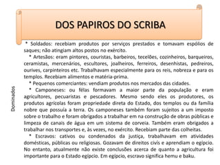 DOS PAPIROS DO SCRIBA * Soldados: recebiam produtos por serviços prestados e tomavam espólios de saques; não atingiam altos postos no exército.    * Artesãos: eram pintores, couristas, barbeiros, tecelões, cozinheiros, barqueiros, ceramistas, mercenários, escultores, joalheiros, ferreiros, desenhistas, pedreiros, ourives, carpinteiros etc. Trabalhavam especialmente para os reis, nobreza e para os templos. Recebiam alimentos e matéria-prima.    * Pequenos comerciantes: vendiam produtos nos mercados das cidades.    * Camponeses: ou félas formavam a maior parte da população e eram agricultores, pecuaristas e pescadores. Mesmo sendo eles os produtores, os produtos agrícolas foram propriedade direta do Estado, dos templos ou da família nobre que possuía a terra. Os camponeses também foram sujeitos a um imposto sobre o trabalho e foram obrigados a trabalhar em na construção de obras públicas e limpeza de canais de água em um sistema de corveia. Também eram obrigados a trabalhar nos transportes e, às vezes, no exército. Recebiam parte das colheitas.    * Escravos: cativos ou condenados da justiça, trabalhavam em atividades domésticas, públicas ou religiosas. Gozavam de direitos civís e aprendiam o egípcio. No entanto, atualmente não existe conclusões acerca de quanto a agricultura foi importante para o Estado egípcio. Em egípcio, escravo significa hemu e baku.Dominados