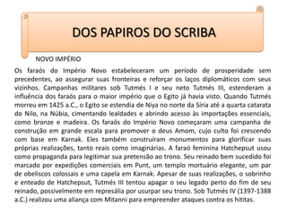 DOS PAPIROS DO SCRIBANOVO IMPÉRIOOs faraós do Império Novo estabeleceram um período de prosperidade sem precedentes, ao assegurar suas fronteiras e reforçar os laços diplomáticos com seus vizinhos. Campanhas militares sob Tutmés I e seu neto Tutmés III, estenderam a influência dos faraós para o maior império que o Egito já havia visto. Quando Tutmés morreu em 1425 a.C., o Egito se estendia de Niya no norte da Síria até a quarta catarata do Nilo, na Núbia, cimentando lealdades e abrindo acesso às importações essenciais, como bronze e madeira. Os faraós do Império Novo começaram uma campanha de construção em grande escala para promover o deus Amom, cujo culto foi crescendo com base em Karnak. Eles também construíram monumentos para glorificar suas próprias realizações, tanto reais como imaginárias. A faraó feminina Hatchepsut usou como propaganda para legitimar sua pretensão ao trono. Seu reinado bem sucedido foi marcado por expedições comerciais em Punt, um templo mortuário elegante, um par de obeliscos colossais e uma capela em Karnak. Apesar de suas realizações, o sobrinho e enteado de Hatchepsut, Tutmés III tentou apagar o seu legado perto do fim de seu reinado, possivelmente em represália por usurpar seu trono. Sob Tutmés IV (1397-1388 a.C.) realizou uma aliança com Mitanni para empreender ataques contra os hititas. 