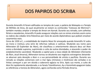 DOS PAPIROS DO SCRIBADurante Amenófis III foram edificados os templos de Luxor, o palácio de Malaqata e o Templo de Milhões de Anos, do qual atualmente só restam os conhecidos "Colossos de Memnon"; também mandou ampliar o templo de Amon em Karnak. Durante seu reinado, com colheitas férteis e excedentes, Amenófis III pode assegurar relações com os reinos orientais assim como os nobres das cidades Sírio-Palestinas por meio de acordo diplomáticos que podiam envolver casamentos reais.Cerca de 1350 a.C., a estabilidade do Império Novo foi ameaçada quando Amenófis IV subiu ao trono e instituiu uma série de reformas radicais e caóticas. Mudando seu nome para Akhenaton (O Esplendor de Aton), ele classificou o anteriormente obscuro deus sol Aton como a divindade suprema, suprimindo o culto de outras divindades, e atacando o poder do estabelecimento sacerdotal. Mudando a capital para a nova cidade de Akhetaten (Horizonte de Áton, atual Amarna), Akhenaton tornou-se desatento aos negócios estrangeiros deixando-se absorver pela devoção a Aton e a sua personalidade de artista e pacifista. Durante seu reinado as relações comerciais com o mar Egeu (minoicos e micênicos) são cortadas e os hititas começam a por em dúvida a soberania egípcia na Síria. Após sua morte, o culto de Aton foi rapidamente abandonado, e os faraós Tutankhamon, Ay e Horemheb apagaram todas as referências a heresia de Akhenaton, agora conhecida como Período Amarna.