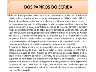 DOS PAPIROS DO SCRIBASob Seti I, o Egito controlou revoltas e conquistou a cidade de Kadesh e da região vizinha de Amurru, ambas localidades palestinas.[51] Cerca de 1279 a.C., Ramsés II também conhecido como Ramsés, o Grande ascendeu ao trono, e passou a construir mais templos, erguer mais estátuas e obeliscos, além de ter sido o faraó com a maior quantidade de filhos da história. Ramsés II também mudou a capital do império de Tebas para Pi-Ramsés no Delta Oriental. Ousado líder militar, Ramsés II levou seu exército contra os hititas na Batalha de Kadesh em 1274 a.C. e depois de um empate, assinou, em 1258 a.C., o primeiro tratado de paz da história, onde ambas as nações comprometiam-se a se ajudaram mutuamente contra inimigos internos ou externos. O tratado foi selado com o casamento de Ramsés II e a filha mais velha do imperador Hatusil III.A riqueza do Egito fez dele um alvo tentador para uma invasão, em especial de líbios e dos povos do mar.  Sob Merenptah o Egito começou a enfrentar a ameaça dos povos do mar.  Aliaram-se com os líbios planejando atacar o Egito, assim como incitaram os núbios a revolta, no entanto, Merenptah conseguiu suplantar os revoltosos na medida em que repeliu os invasores.  Durante o reinado de Ramsés III o faraó conseguiu em duas grandes batalhas expulsando os povos do mar para fora do Egito, no entanto, eles acabariam por se assentarem na costa palestina e durante o reinado de seus sucessores tomariam por completo a região. 