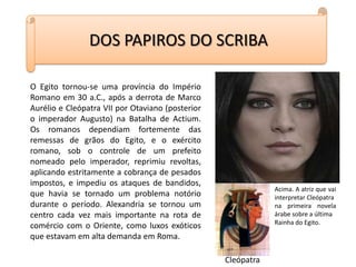 DOS PAPIROS DO SCRIBAO Egito tornou-se uma província do Império Romano em 30 a.C., após a derrota de Marco Aurélio e Cleópatra VII por Otaviano (posterior o imperador Augusto) na Batalha de Actium. Os romanos dependiam fortemente das remessas de grãos do Egito, e o exército romano, sob o controle de um prefeito nomeado pelo imperador, reprimiu revoltas, aplicando estritamente a cobrança de pesados impostos, e impediu os ataques de bandidos, que havia se tornado um problema notório durante o período. Alexandria se tornou um centro cada vez mais importante na rota de comércio com o Oriente, como luxos exóticos que estavam em alta demanda em Roma.Acima. A atriz que vai interpretar Cleópatra na primeira novela árabe sobre a última Rainha do Egito.Cleópatra