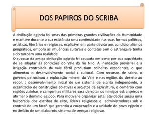 DOS PAPIROS DO SCRIBAA civilização egípcia foi umas das primeiras grandes civilizações da Humanidade e manteve durante a sua existência uma continuidade nas suas formas políticas, artísticas, literárias e religiosas, explicável em parte devido aos condicionalismos geográficos, embora as influências culturais e contatos com o estrangeiro tenha sido também uma realidade.O sucesso da antiga civilização egípcia foi causada em parte por sua capacidade de se adaptar às condições do Vale do rio Nilo. A inundação previsível e a irrigação controlada do vale fértil produziam colheitas excedentes, o que alimentou o desenvolvimento social e cultural. Com recursos de sobra, o governo patrocinou a exploração mineral do Vale e nas regiões do deserto ao redor, o desenvolvimento inicial de um sistema de escrita independente, a organização de construções coletivas e projetos de agricultura, o comércio com regiões vizinhas e campanhas militares para derrotar os inimigos estrangeiros e afirmar o domínio egípcio. Para motivar e organizar estas atividades surgiu uma burocracia dos escribas de elite, líderes religiosos e  administradores sob o controle de um faraó que garantiu a cooperação e a unidade do povo egípcio e no âmbito de um elaborado sistema de crenças religiosas.