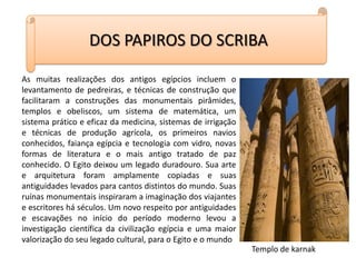DOS PAPIROS DO SCRIBAAs muitas realizações dos antigos egípcios incluem o levantamento de pedreiras, e técnicas de construção que facilitaram a construções das monumentais pirâmides, templos e obeliscos, um sistema de matemática, um sistema prático e eficaz da medicina, sistemas de irrigação e técnicas de produção agrícola, os primeiros navios conhecidos, faiança egípcia e tecnologia com vidro, novas formas de literatura e o mais antigo tratado de paz conhecido. O Egito deixou um legado duradouro. Sua arte e arquitetura foram amplamente copiadas e suas antiguidades levados para cantos distintos do mundo. Suas ruínas monumentais inspiraram a imaginação dos viajantes e escritores há séculos. Um novo respeito por antiguidades e escavações no início do período moderno levou a investigação científica da civilização egípcia e uma maior valorização do seu legado cultural, para o Egito e o mundoTemplo de karnak