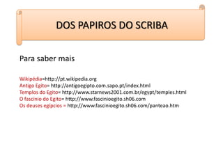 DOS PAPIROS DO SCRIBAPara saber maisWikipédia=http://pt.wikipedia.orgAntigo Egito= http://antigoegipto.com.sapo.pt/index.htmlTemplos do Egito= http://www.starnews2001.com.br/egypt/temples.htmlO fascínio do Egito= http://www.fascinioegito.sh06.comOs deuses egípcios = http://www.fascinioegito.sh06.com/panteao.htm
