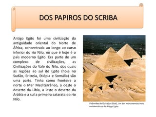 DOS PAPIROS DO SCRIBAAntigo Egito foi uma civilização da antiguidade oriental do Norte de África, concentrada ao longo ao curso inferior do rio Nilo, no que é hoje é o país moderno Egito. Era parte de um complexo de civilizações, as Civilizações do Vale do Nilo, dos quais as regiões ao sul do Egito (hoje no Sudão, Eritreia, Etiópia e Somália) são uma parte. Tinha como fronteira a norte o Mar Mediterrâneo, a oeste o deserto da Líbia, a leste o deserto da Arábia e a sul a primeira catarata do rio Nilo.Pirâmides de Guiza (ou Gizé), um dos monumentos mais emblemáticos do Antigo Egito