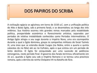 DOS PAPIROS DO SCRIBAA civilização egípcia se aglutinou em torno de 3150 a.C. com a unificação política do Alto e Baixo Egito, sob o primeiro faraó, e se desenvolveu ao longo dos três milênios. Sua história ocorreu três grandes reinos marcados pela estabilidade política, prosperidade económica e florescimento artístico, separados por períodos de relativa instabilidade conhecidos como Períodos Intermediários. O Antigo Egito atingiu o seu auge durante o Império Novo, uma era cosmopolita durante a qual o Egito dominou, graças às campanhas militares do faraó Tutmés III, uma área que se estendia desde Curgos (na Núbia, entre a quarta e quinta cataratas do rio Nilo) até ao rio Eufrates, após o que entrou em um período de lento declínio. O Egito foi conquistado por uma sucessão de potências estrangeiras, neste período final. O governo dos faraós terminou oficialmente em 31 a.C. quando o Egito caiu sob o Império Romano e se tornou uma província romana, após a derrota da rainha Cleópatra VII na Batalha de Ácio.   
