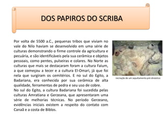 DOS PAPIROS DO SCRIBAPor volta de 5500 a.C., pequenas tribos que viviam no vale do Nilo haviam se desenvolvido em uma série de culturas demonstrando o firme controle da agricultura e pecuária, e são identificáveis pela sua cerâmica e objetos pessoais, como pentes, pulseiras e colares. No Norte as culturas que mais se destacaram foram a cultura Faium, a que começou a tecer e a cultura El-Omari, já que foi nela que surgiram os cemitérios. E no sul do Egito, a Badariana, era conhecida por sua cerâmica de alta qualidade, ferramentas de pedra e seu uso de cobre.No sul do Egito, a cultura Badariana foi sucedida pelas culturas Amratiana e Gerzeana, que apresentaram uma série de melhorias técnicas. No período Gerzeano, evidências iniciais existem a respeito do contato com Canaã e a costa de Biblos.recriação de um sepultamento pré-dinástico