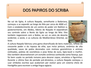 DOS PAPIROS DO SCRIBANo sul do Egito, A cultura Naqada, semelhante a Badariana, começou a se expandir ao longo do Nilo por cerca de 4000 a.C. Com o estabelecimento de um centro de poder em Nekhen e, posteriormente, em Abidos, líderes de Naqada III expandiram seu controle sobre o Norte do Egito ao longo do Nilo. Eles também negociaram com a Núbia, ao sul, os oásis do deserto ocidental, a oeste, e as culturas do Mediterrâneo Oriental, ao leste.A cultura Naqada fabricou uma gama diversificada de bens materiais, reflexo do crescente poder e da riqueza da elite, que inclui pintura, cerâmica de alta qualidade, vasos de pedra decorados com motivos geométricos e animais estilizados, paletas de cosméticos e joias feitas de ouro, lápis-lazúli e marfim. Eles também desenvolveram um esmalte cerâmico conhecido como faiança, que foi bem usado no período romano para decorar copos, amuletos e figurinhas. Durante a última fase do período pré-dinástico, a cultura Naqada começou a usar símbolos escritos que acabariam por evoluir para um sistema cheio de hieróglifos para escrever a antiga língua egípcia.