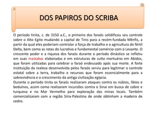 DOS PAPIROS DO SCRIBAO período tinita, c. de 3150 a.C., o primeiro dos faraós solidificou seu controle sobre o Alto Egito mudando a capital de Tinis para a recém-fundada Mênfis, a partir da qual eles poderiam controlar a força de trabalho e a agricultura do fértil Delta, bem como as rotas do lucrativo e fundamental comércio com o Levante. O crescente poder e a riqueza dos faraós durante o período dinástico se refletiu em suas mastabas elaboradas e em estruturas de culto mortuário em Abidos, que foram utilizadas para celebrar o faraó endeusado após sua morte. A forte instituição da realeza desenvolvida pelos faraós serviu para legitimar o controle estatal sobre a terra, trabalho e recursos que foram essencialmente para a sobrevivência e o crescimento da antiga civilização egípcia.Durante o período tinita os faraós realizaram ataques contra os núbios, líbios e beduínos, assim como realizaram incursões contra o Sinai em busca de cobre e turquesa e no Mar Vermelho para exploração das minas locais. Também comercializaram com a região Síria-Palestina de onde obtinham a madeira de cedro.
