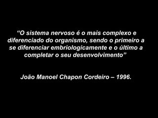 “O sistema nervoso é o mais complexo e
diferenciado do organismo, sendo o primeiro a
se diferenciar embriologicamente e o último a
completar o seu desenvolvimento”
João Manoel Chapon Cordeiro – 1996.
 
