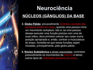 Neurociência
aula 01
3. Globo Pálido: provavelmente controla a posição das
principais partes do corpo, quando uma pessoa inicia
um movimento complexo, Isto é, se uma pessoa
deseja executar uma função precisa com uma de
suas mãos, deve primeiro colocar seu corpo numa
posição apropriada e, então, contrair a musculatura
do braço. Acredita-se que essas funções sejam
iniciadas, principalmente, pelo globo pálido.
4. Núcleo Subtalâmico e áreas associadas: controlam
possivelmente os movimentos da marcha e talvez
outros tipos de motilidade grosseira do corpo.
NÚCLEOS (GÂNGLIOS) DA BASE
 