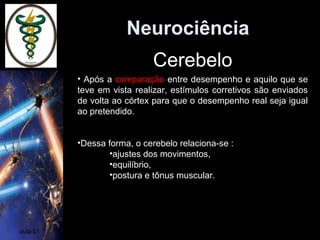 Neurociência
aula 01
• Após a comparação entre desempenho e aquilo que se
teve em vista realizar, estímulos corretivos são enviados
de volta ao córtex para que o desempenho real seja igual
ao pretendido.
•Dessa forma, o cerebelo relaciona-se :
•ajustes dos movimentos,
•equilíbrio,
•postura e tônus muscular.
Cerebelo
 