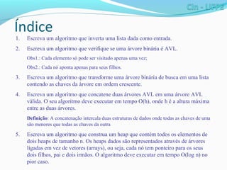 Índice
1. Escreva um algoritmo que inverta uma lista dada como entrada.
2. Escreva um algoritmo que verifique se uma árvore binária é AVL.
Obs1.: Cada elemento só pode ser visitado apenas uma vez;
Obs2.: Cada nó aponta apenas para seus filhos.
3. Escreva um algoritmo que transforme uma árvore binária de busca em uma lista
contendo as chaves da árvore em ordem crescente.
4. Escreva um algoritmo que concatene duas árvores AVL em uma árvore AVL
válida. O seu algoritmo deve executar em tempo O(h), onde h é a altura máxima
entre as duas árvores.
Definição: A concatenação intercala duas estruturas de dados onde todas as chaves de uma
são menores que todas as chaves da outra
5. Escreva um algoritmo que construa um heap que contém todos os elementos de
dois heaps de tamanho n. Os heaps dados são representados através de árvores
ligadas em vez de vetores (arrays), ou seja, cada nó tem ponteiro para os seus
dois filhos, pai e dois irmãos. O algoritmo deve executar em tempo O(log n) no
pior caso.
 
