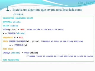 1. Escreva um algoritmo que inverta uma lista dada como
entrada.
ALGORITMO INVERTER-LISTA
ENTRADA elista
SAÍDA slista
TOPO(pilha) = NIL //DEFINE UMA PILHA AUXILIAR VAZIA
x = CABEÇA(elista)
ENQUANTO x ≠ NIL
FAÇA INSERIR(CHAVE(x), pilha) //INSERE NO TOPO DE UMA PILHA AUXILIAR
x = PROXIMO(x)
FIM PARA
CABEÇA(slista) = TOPO(pilha)
//INSERE TODOS AS CHAVES DA PILHA AUXILIAR NA LISTA DE SAÍDA
FIM ALGORITMO
 