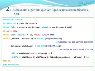 2. Escreva um algoritmo que verifique se uma árvore binária é
AVL.
ALGORITMO EH-AVL
ENTRADA nó = raiz da árvore
SAÍDA (alt = altura da árvore, ehAVL = se árvore é AVL)
SE nó = NIL
ENTÃO (alt, ehAVL) = (0, TRUE) //CASO BASE
SENÃO (altdir, ehAVLdir) = EH-AVL(ESQUERDA(nó))
//RECURSÃO NA SUB-ÁRVORE ESQUERDA
(altesq, ehAVLesq) = EH-AVL(DIREITA(nó))
//RECURSÃO NA SUB-ÁRVORE DIREITA
alt = máximo(altdir, altesq) + 1
ehAVL = ehAVLdir E ehAVLesq E (absoluto(altdir - altesq) ≤ 1)
FIM SE
FIM ALGORITMO
 
