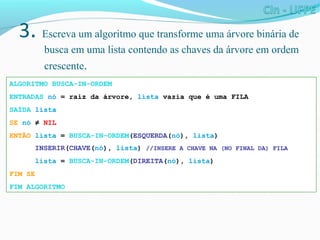 3. Escreva um algoritmo que transforme uma árvore binária de
busca em uma lista contendo as chaves da árvore em ordem
crescente.
ALGORITMO BUSCA-IN-ORDEM
ENTRADAS nó = raiz da árvore, lista vazia que é uma FILA
SAÍDA lista
SE nó ≠ NIL
ENTÃO lista = BUSCA-IN-ORDEM(ESQUERDA(nó), lista)
INSERIR(CHAVE(nó), lista) //INSERE A CHAVE NA (NO FINAL DA) FILA
lista = BUSCA-IN-ORDEM(DIREITA(nó), lista)
FIM SE
FIM ALGORITMO
 