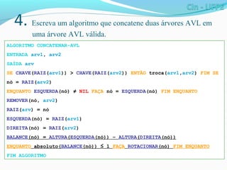 4. Escreva um algoritmo que concatene duas árvores AVL em
uma árvore AVL válida.
ALGORITMO CONCATENAR-AVL
ENTRADA arv1, arv2
SAÍDA arv
SE CHAVE(RAIZ(arv1)) > CHAVE(RAIZ(arv2)) ENTÃO troca(arv1,arv2) FIM SE
nó = RAIZ(arv2)
ENQUANTO ESQUERDA(nó) ≠ NIL FAÇA nó = ESQUERDA(nó) FIM ENQUANTO
REMOVER(nó, arv2)
RAIZ(arv) = nó
ESQUERDA(nó) = RAIZ(arv1)
DIREITA(nó) = RAIZ(arv2)
BALANCE(nó) = ALTURA(ESQUERDA(nó)) – ALTURA(DIREITA(nó))
ENQUANTO absoluto(BALANCE(nó)) ≤ 1 FAÇA ROTACIONAR(nó) FIM ENQUANTO
FIM ALGORITMO
 